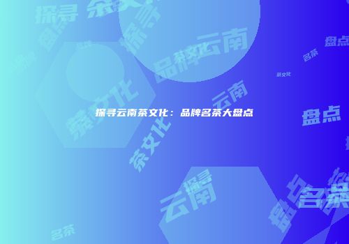 探寻云南茶文化：品牌名茶大盘点