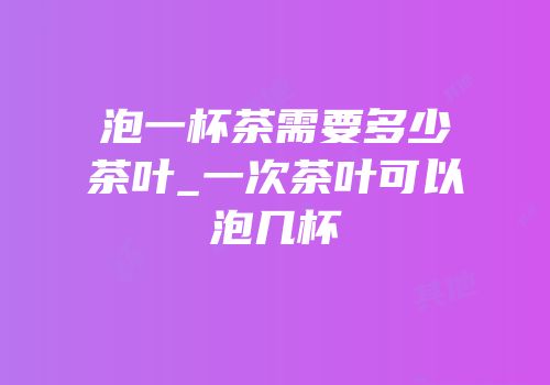 泡一杯茶需要多少茶叶_一次茶叶可以泡几杯