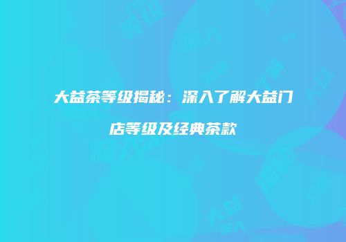 大益茶等级揭秘：深入了解大益门店等级及经典茶款