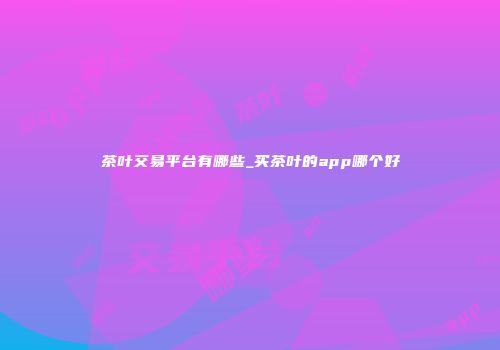 茶叶交易平台有哪些_买茶叶的app哪个好