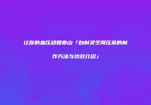让你的血压稳如泰山「自制灵芝降压茶的制作方法与功效介绍」