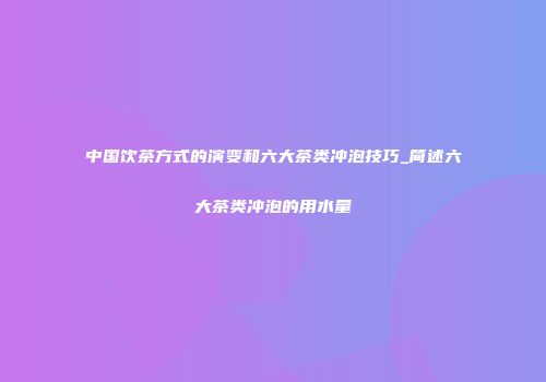 中国饮茶方式的演变和六大茶类冲泡技巧_简述六大茶类冲泡的用水量