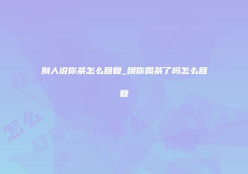 别人说你茶怎么回复_哦你喝茶了吗怎么回复