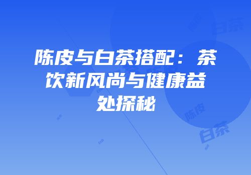 陈皮与白茶搭配：茶饮新风尚与健康益处探秘