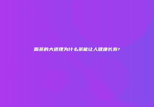 喝茶的大道理为什么茶能让人健康长寿?