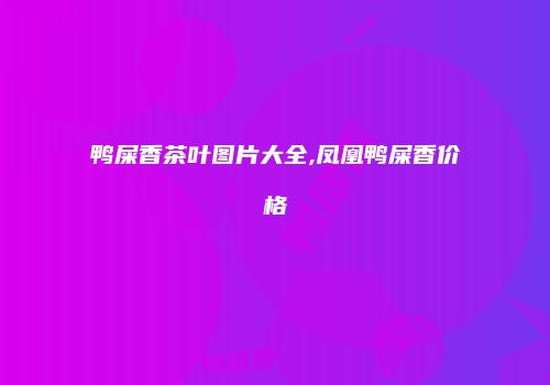 鸭屎香茶叶图片大全,凤凰鸭屎香价格