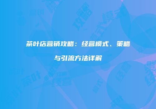 茶叶店营销攻略：经营模式、策略与引流方法详解