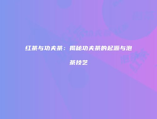 红茶与功夫茶：揭秘功夫茶的起源与泡茶技艺