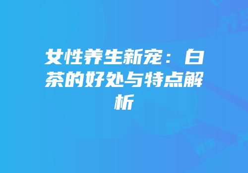 女性养生新宠：白茶的好处与特点解析