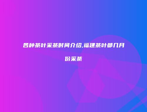 各种茶叶采茶时间介绍,福建茶叶都几月份采茶