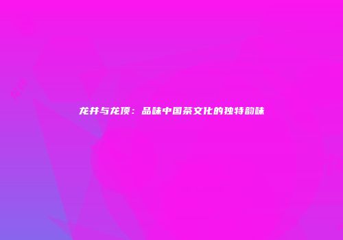 龙井与龙顶：品味中国茶文化的独特韵味