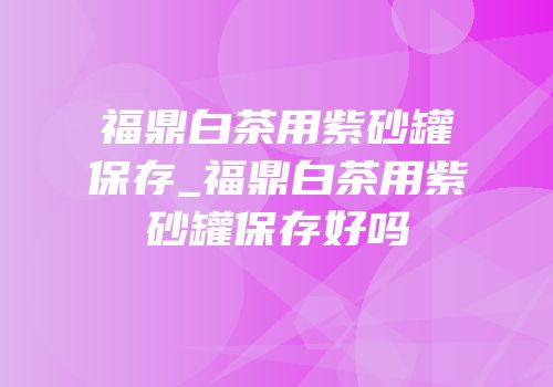 福鼎白茶用紫砂罐保存_福鼎白茶用紫砂罐保存好吗