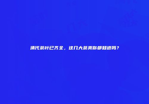 清代茶叶已齐全，这几大茶类你都知道吗？
