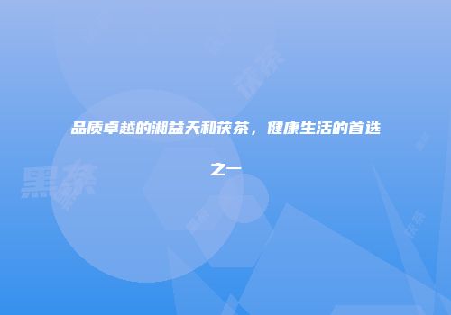 品质卓越的湘益天和茯茶，健康生活的首选之一