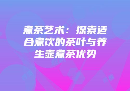煮茶艺术：探索适合煮饮的茶叶与养生壶煮茶优势