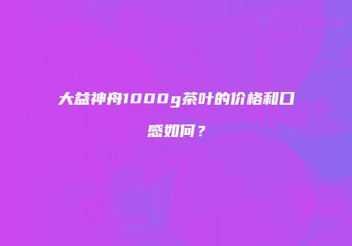大益神舟1000g茶叶的价格和口感如何？