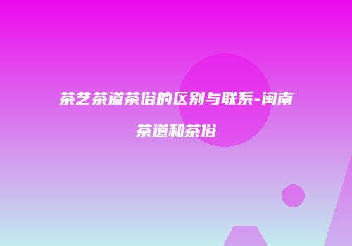 茶艺茶道茶俗的区别与联系-闽南茶道和茶俗