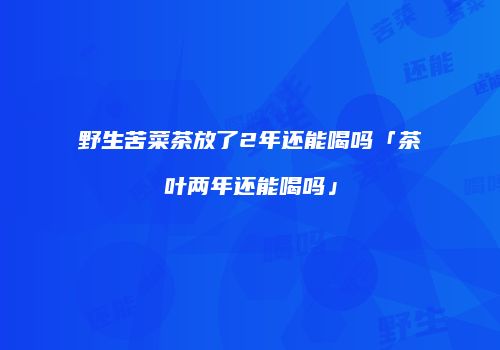 野生苦菜茶放了2年还能喝吗「茶叶两年还能喝吗」