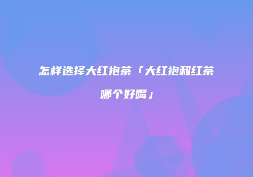 怎样选择大红袍茶「大红袍和红茶哪个好喝」