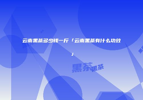 云南黑茶多少钱一斤「云南黑茶有什么功效」