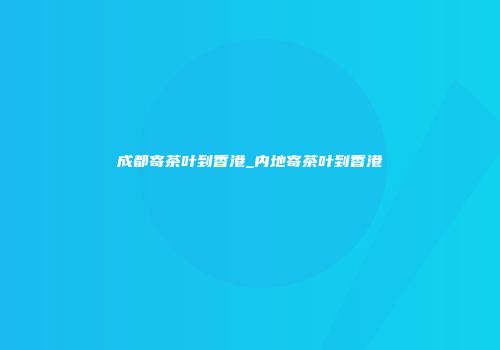 成都寄茶叶到香港_内地寄茶叶到香港
