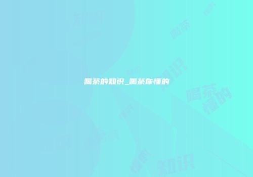 喝茶的知识_喝茶你懂的