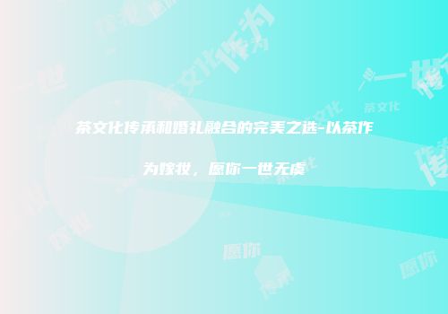 茶文化传承和婚礼融合的完美之选-以茶作为嫁妆，愿你一世无虞