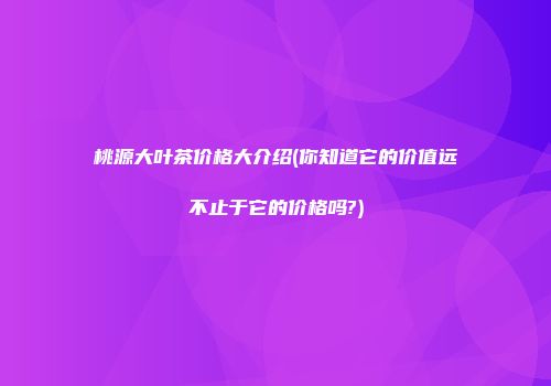 桃源大叶茶价格大介绍(你知道它的价值远不止于它的价格吗?)