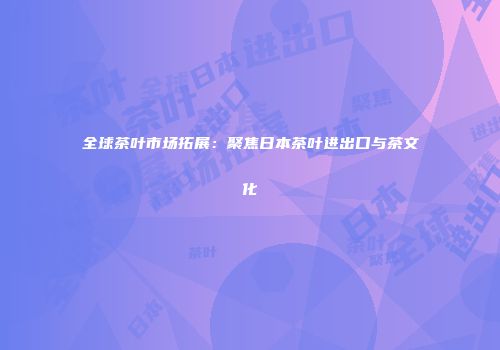 全球茶叶市场拓展：聚焦日本茶叶进出口与茶文化