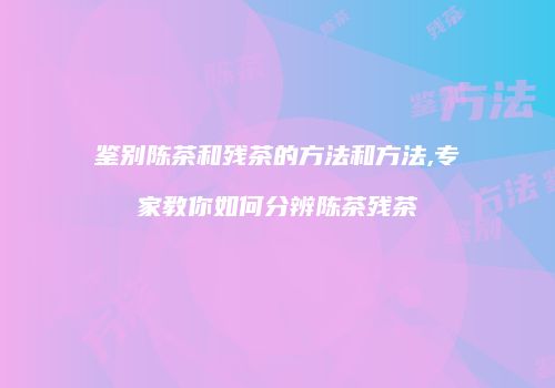 鉴别陈茶和残茶的方法和方法,专家教你如何分辨陈茶残茶