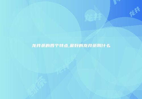 龙井茶的四个特点,最好的龙井茶叫什么
