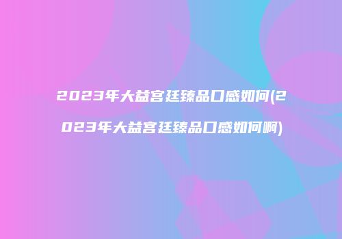 2023年大益宫廷臻品口感如何(2023年大益宫廷臻品口感如何啊)