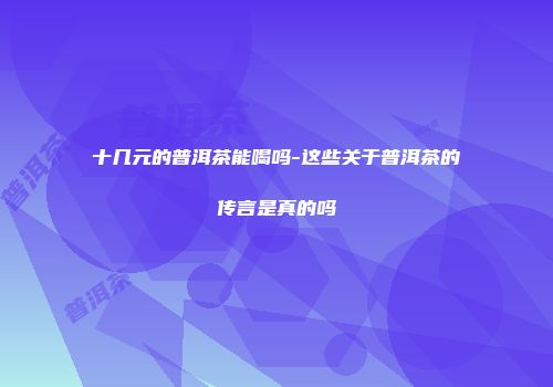 十几元的普洱茶能喝吗-这些关于普洱茶的传言是真的吗