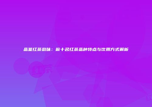 品鉴红茶韵味：前十名红茶品种特点与饮用方式解析