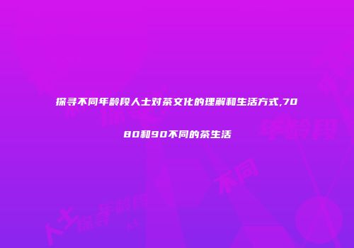 探寻不同年龄段人士对茶文化的理解和生活方式,7080和90不同的茶生活