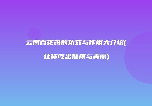 云南百花饼的功效与作用大介绍(让你吃出健康与美丽)
