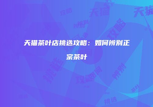 天猫茶叶店挑选攻略：如何辨别正宗茶叶
