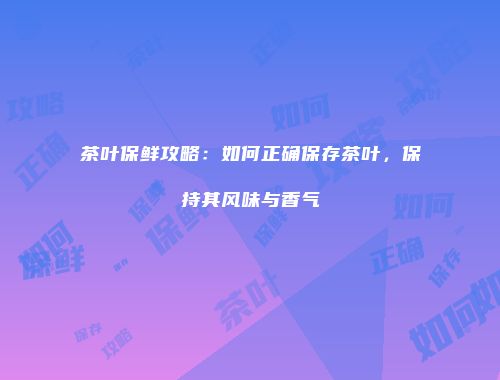 茶叶保鲜攻略：如何正确保存茶叶，保持其风味与香气