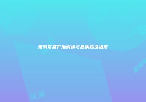 茉莉花茶产地解析与品质挑选指南