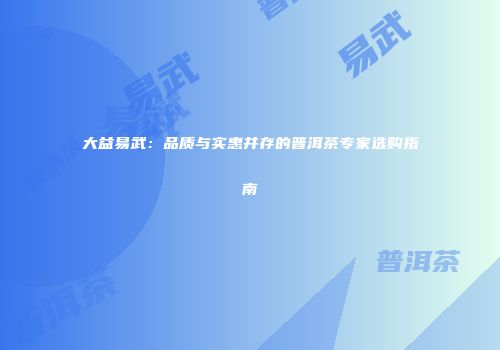 大益易武：品质与实惠并存的普洱茶专家选购指南
