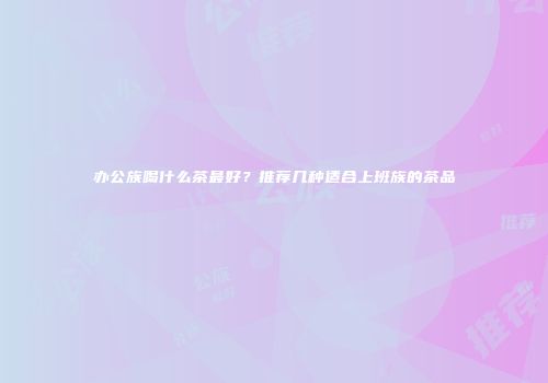 办公族喝什么茶最好？推荐几种适合上班族的茶品