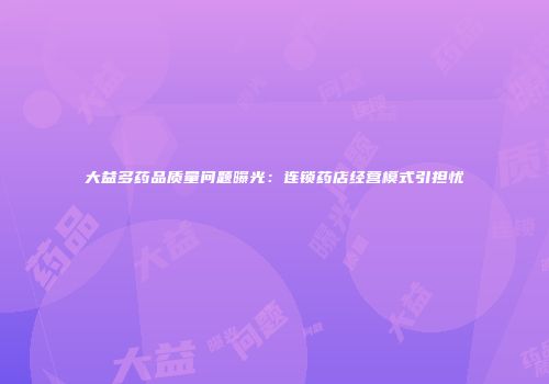 大益多药品质量问题曝光：连锁药店经营模式引担忧