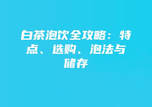 白茶泡饮全攻略：特点、选购、泡法与储存