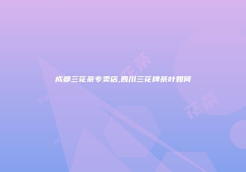 成都三花茶专卖店,四川三花牌茶叶如何