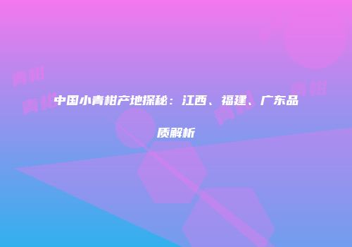 中国小青柑产地探秘：江西、福建、广东品质解析
