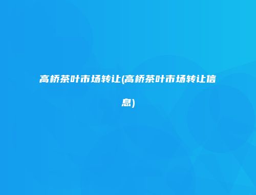 高桥茶叶市场转让(高桥茶叶市场转让信息)