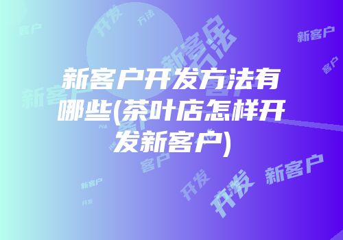 新客户开发方法有哪些(茶叶店怎样开发新客户)