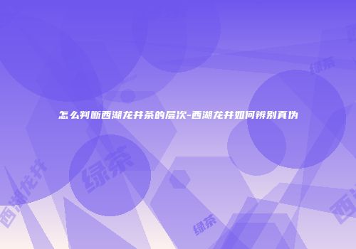 怎么判断西湖龙井茶的层次-西湖龙井如何辨别真伪