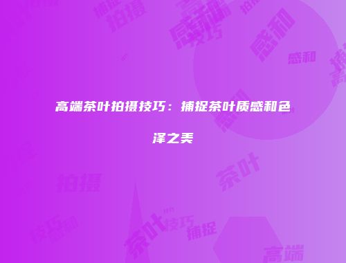 高端茶叶拍摄技巧：捕捉茶叶质感和色泽之美