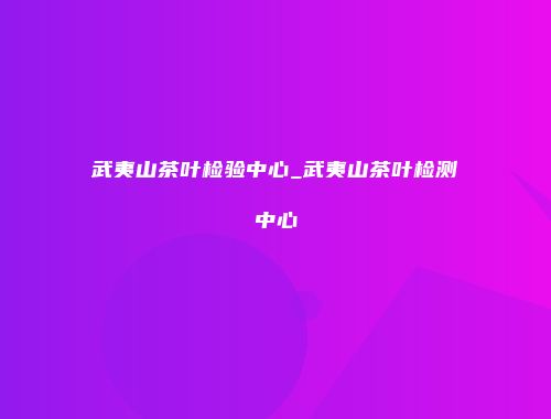 武夷山茶叶检验中心_武夷山茶叶检测中心